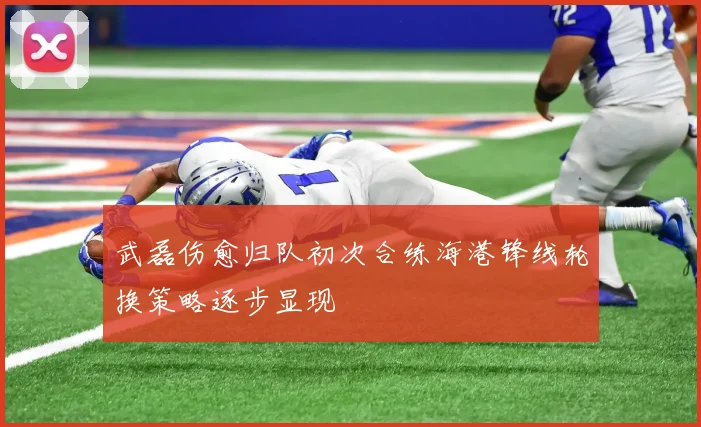 武磊伤愈归队初次合练海港锋线轮换策略逐步显现