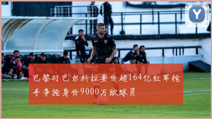 巴黎对巴尔科拉要价超164亿红军枪手争抢身价9000万欧球员