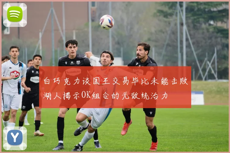 白巧克力谈国王交易毕比未能击败湖人揭示OK组合的无敌统治力