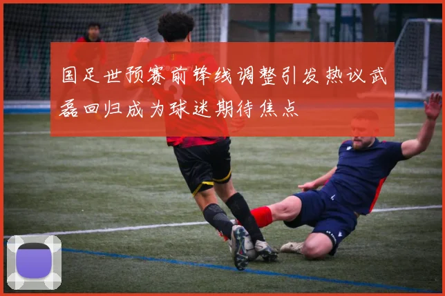 国足世预赛前锋线调整引发热议武磊回归成为球迷期待焦点